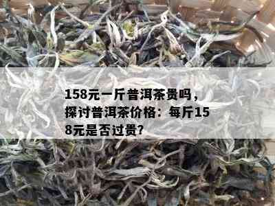 158元一斤普洱茶贵吗，探讨普洱茶价格：每斤158元是不是过贵？