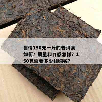 售价150元一斤的普洱茶怎样？品质和口感怎样？150克需要多少钱购买？