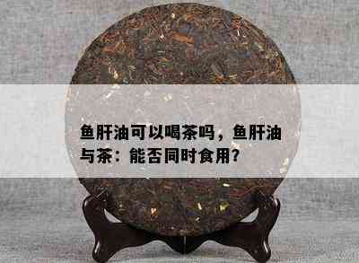 肝油可以喝茶吗，肝油与茶：能否同时食用？