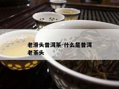 老滑头普洱茶-什么是普洱老茶头