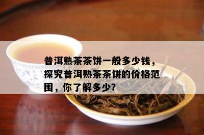 普洱熟茶茶饼一般多少钱，探究普洱熟茶茶饼的价格范围，你熟悉多少？