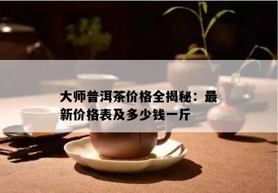 大师普洱茶价格全揭秘：最新价格表及多少钱一斤