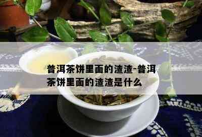 普洱茶饼里面的渣渣-普洱茶饼里面的渣渣是什么