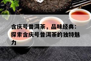 含庆号普洱茶，品味经典：探索含庆号普洱茶的特别魅力