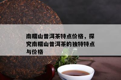 南糯山普洱茶特点价格，探究南糯山普洱茶的独特特点与价格