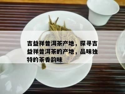 吉益祥普洱茶产地，探寻吉益祥普洱茶的产地，品味特别的茶香韵味