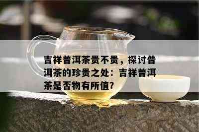 吉祥普洱茶贵不贵，探讨普洱茶的珍贵之处：吉祥普洱茶是不是物有所值？