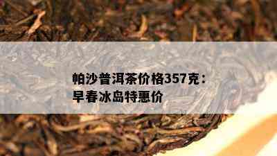 帕沙普洱茶价格357克：早春冰岛特惠价