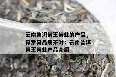 云南普洱茶王茶业的产品，探索高品质茶叶：云南普洱茶王茶业产品介绍