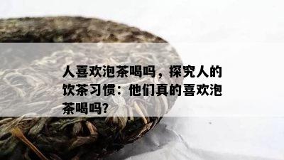 人喜欢泡茶喝吗，探究人的饮茶习惯：他们真的喜欢泡茶喝吗？