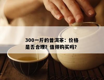 300一斤的普洱茶：价格是不是合理？值得购买吗？