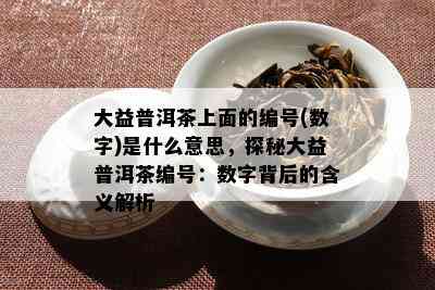 大益普洱茶上面的编号(数字)是什么意思，探秘大益普洱茶编号：数字背后的含义解析