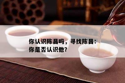 你认识陈昌吗，寻找陈昌：你是不是认识他？