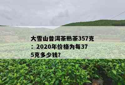 大雪山普洱茶熟茶357克：2020年价格为每375克多少钱？