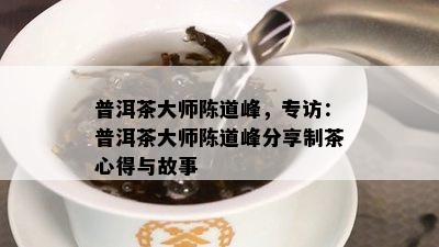 普洱茶大师陈道峰，专访：普洱茶大师陈道峰分享制茶心得与故事