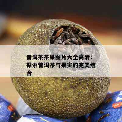 普洱茶茶果图片大全高清：探索普洱茶与果实的完美结合