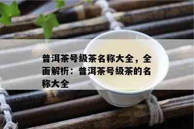 普洱茶号级茶名称大全，全面解析：普洱茶号级茶的名称大全