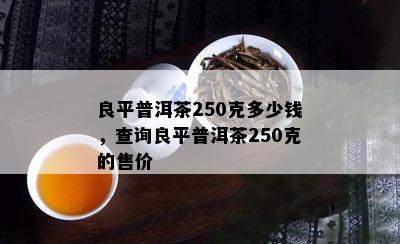 良平普洱茶250克多少钱，查询良平普洱茶250克的售价