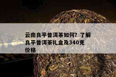 云南良平普洱茶怎样？熟悉良平普洱茶礼盒及340克价格