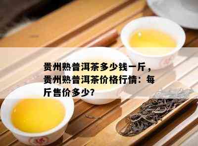 贵州熟普洱茶多少钱一斤，贵州熟普洱茶价格行情：每斤售价多少？