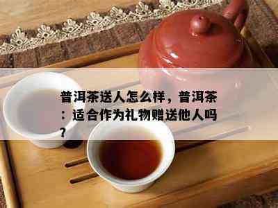 普洱茶送人怎么样，普洱茶：适合作为礼物赠送他人吗？