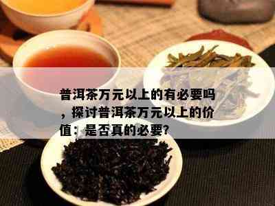 普洱茶万元以上的有必要吗，探讨普洱茶万元以上的价值：是否真的必要？