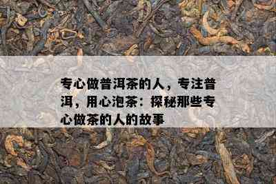 专心做普洱茶的人，专注普洱，用心泡茶：探秘那些专心做茶的人的故事