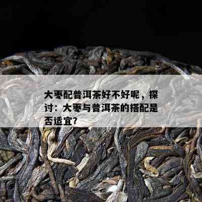 大枣配普洱茶好不好呢，探讨：大枣与普洱茶的搭配是不是适宜？