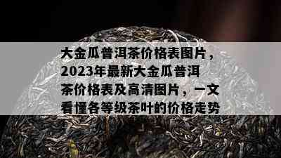 大金瓜普洱茶价格表图片，2023年最新大金瓜普洱茶价格表及高清图片，一文看懂各等级茶叶的价格走势！