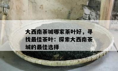 大西南茶城哪家茶叶好，寻找更佳茶叶：探索大西南茶城的更佳选择