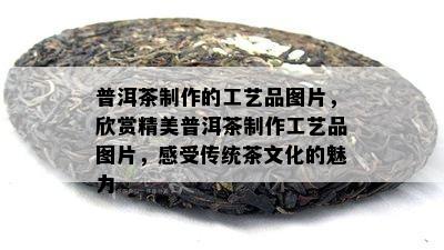 普洱茶制作的工艺品图片，欣赏精美普洱茶制作工艺品图片，感受传统茶文化的魅力