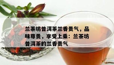 兰茶坊普洱茶兰香贵气，品味尊贵，享受上乘：兰茶坊普洱茶的兰香贵气