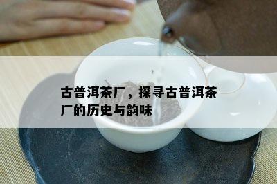 古普洱茶厂，探寻古普洱茶厂的历史与韵味