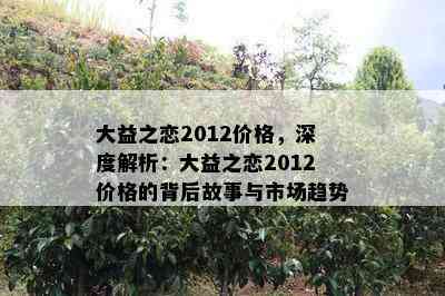 大益之恋2012价格，深度解析：大益之恋2012价格的背后故事与市场趋势