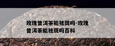 玫瑰普洱茶能祛斑吗-玫瑰普洱茶能祛斑吗百科