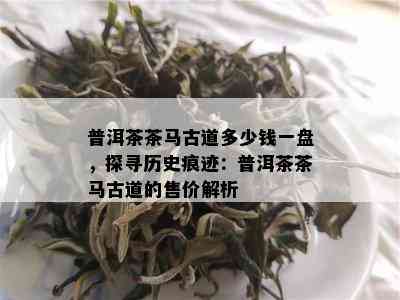 普洱茶茶马古道多少钱一盘，探寻历史痕迹：普洱茶茶马古道的售价解析