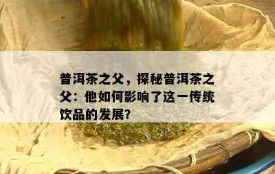 普洱茶之父，探秘普洱茶之父：他如何影响了这一传统饮品的发展？