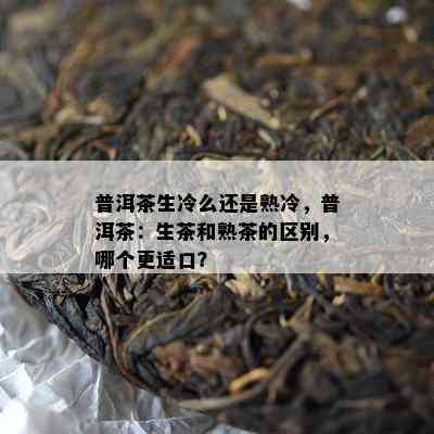 普洱茶生冷么还是熟冷，普洱茶：生茶和熟茶的区别，哪个更适口？