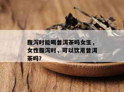 腹泻时能喝普洱茶吗女生，女性腹泻时，可以饮用普洱茶吗？