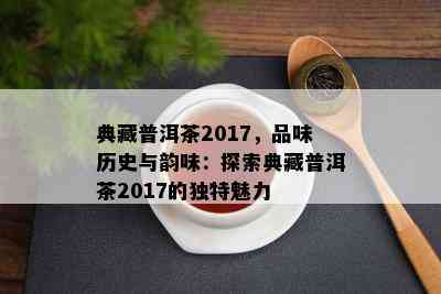 典藏普洱茶2017，品味历史与韵味：探索典藏普洱茶2017的独特魅力