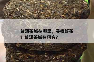 普洱茶城在哪里，寻找好茶？普洱茶城在何方？