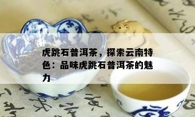 虎跳石普洱茶，探索云南特色：品味虎跳石普洱茶的魅力