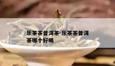 乐茶茶普洱茶-乐茶茶普洱茶哪个好喝