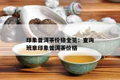 印象普洱茶价格全览：查询班章印象普洱茶价格