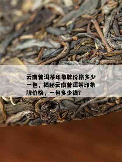 云南普洱茶印象牌价格多少一包，揭秘云南普洱茶印象牌价格，一包多少钱？