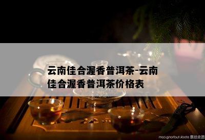 云南佳合渥香普洱茶-云南佳合渥香普洱茶价格表