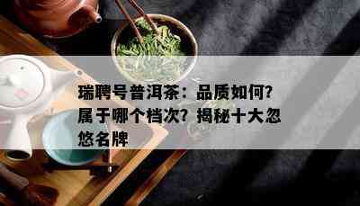 瑞聘号普洱茶：品质如何？属于哪个档次？揭秘十大忽悠名牌