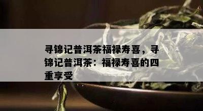 寻锦记普洱茶福禄寿喜，寻锦记普洱茶：福禄寿喜的四重享受