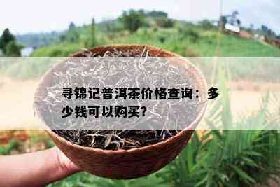 寻锦记普洱茶价格查询：多少钱可以购买？