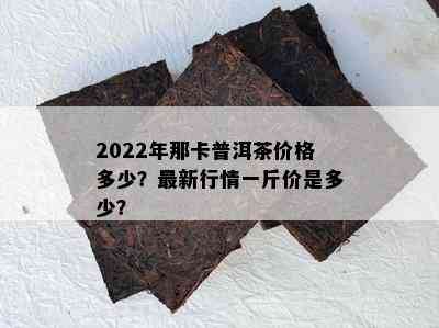 2022年那卡普洱茶价格多少？最新行情一斤价是多少？